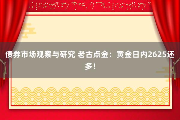 债券市场观察与研究 老古点金：黄金日内2625还多！