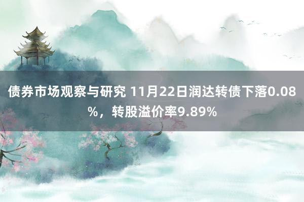 债券市场观察与研究 11月22日润达转债下落0.08%，转股溢价率9.89%