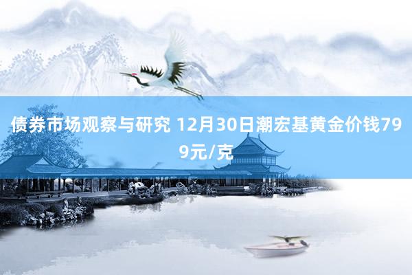 债券市场观察与研究 12月30日潮宏基黄金价钱799元/克