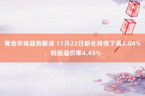 黄金市场趋势解读 11月22日新化转债下落2.04%，转股溢价率4.45%