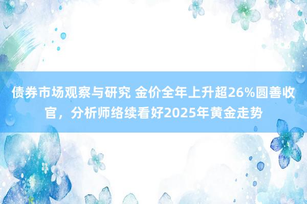 债券市场观察与研究 金价全年上升超26%圆善收官，分析师络续看好2025年黄金走势