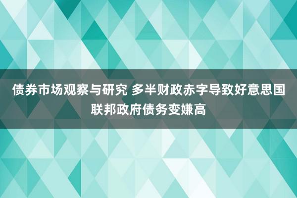 债券市场观察与研究 多半财政赤字导致好意思国联邦政府债务变嫌高