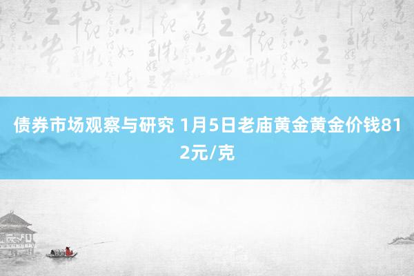 债券市场观察与研究 1月5日老庙黄金黄金价钱812元/克