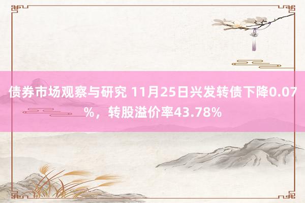 债券市场观察与研究 11月25日兴发转债下降0.07%，转股溢价率43.78%