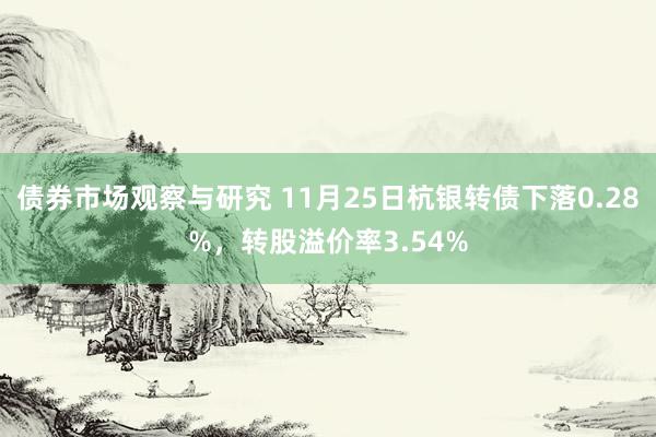 债券市场观察与研究 11月25日杭银转债下落0.28%，转股溢价率3.54%