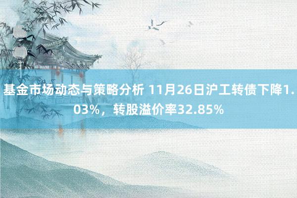 基金市场动态与策略分析 11月26日沪工转债下降1.03%，转股溢价率32.85%