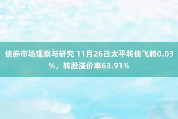 债券市场观察与研究 11月26日太平转债飞腾0.03%，转股溢价率63.91%