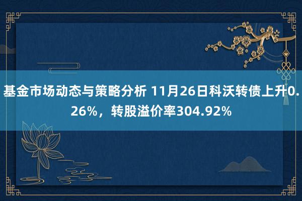 基金市场动态与策略分析 11月26日科沃转债上升0.26%，转股溢价率304.92%