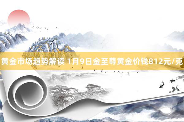 黄金市场趋势解读 1月9日金至尊黄金价钱812元/克