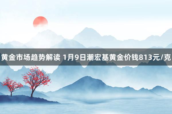 黄金市场趋势解读 1月9日潮宏基黄金价钱813元/克