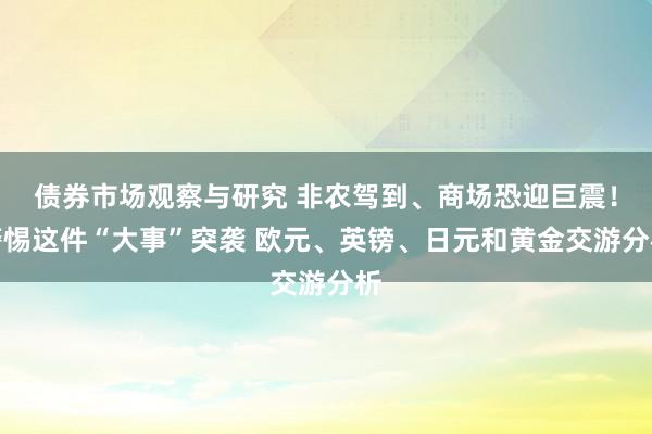 债券市场观察与研究 非农驾到、商场恐迎巨震！警惕这件“大事”突袭 欧元、英镑、日元和黄金交游分析