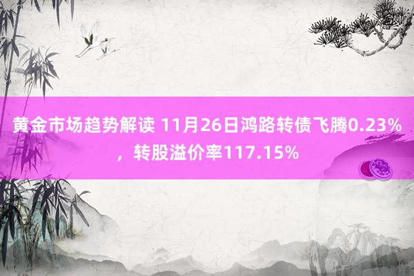 黄金市场趋势解读 11月26日鸿路转债飞腾0.23%，转股溢价率117.15%