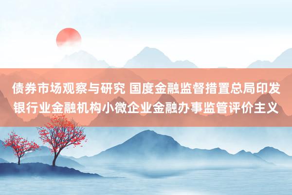 债券市场观察与研究 国度金融监督措置总局印发银行业金融机构小微企业金融办事监管评价主义