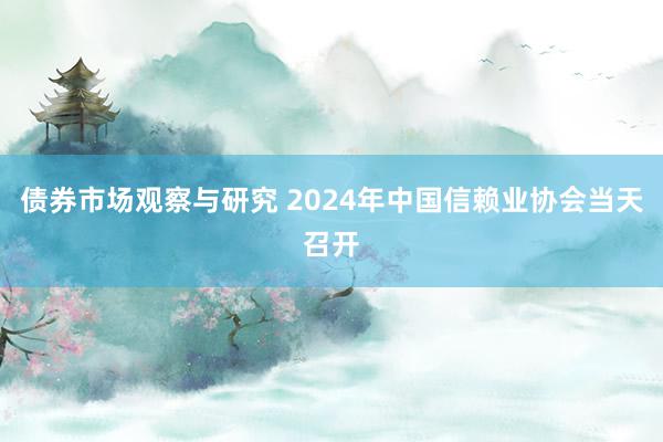 债券市场观察与研究 2024年中国信赖业协会当天召开