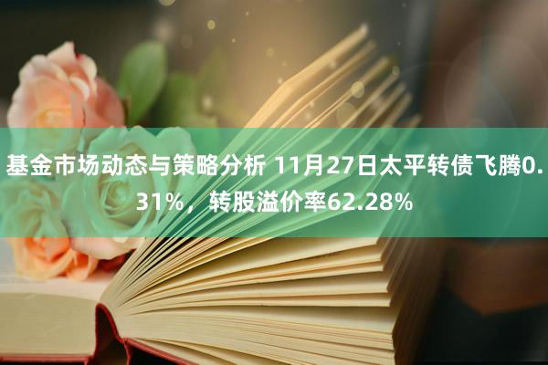 基金市场动态与策略分析 11月27日太平转债飞腾0.31%，转股溢价率62.28%