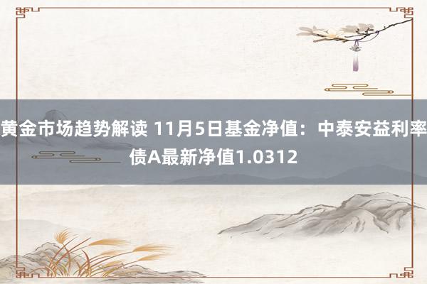 黄金市场趋势解读 11月5日基金净值：中泰安益利率债A最新净值1.0312