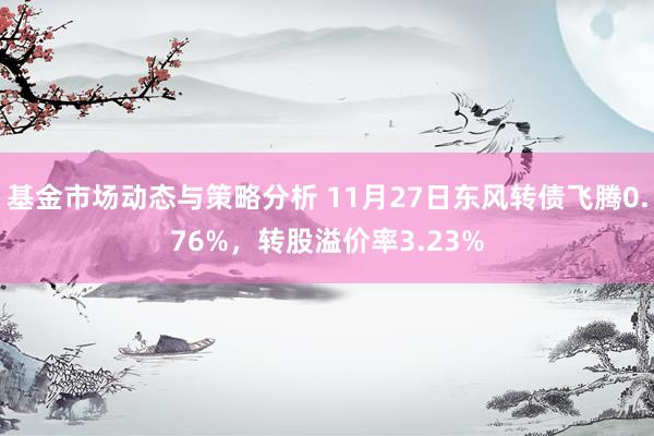 基金市场动态与策略分析 11月27日东风转债飞腾0.76%，转股溢价率3.23%