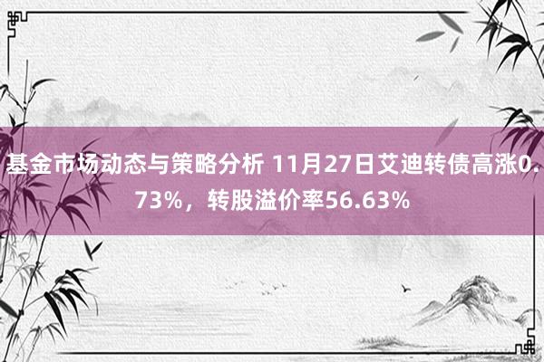 基金市场动态与策略分析 11月27日艾迪转债高涨0.73%，转股溢价率56.63%