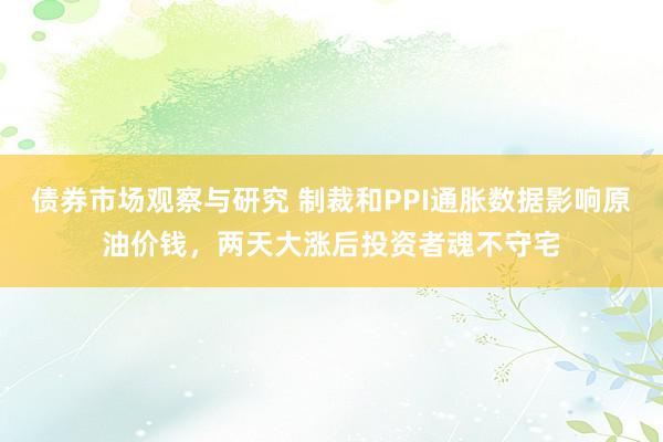 债券市场观察与研究 制裁和PPI通胀数据影响原油价钱，两天大涨后投资者魂不守宅