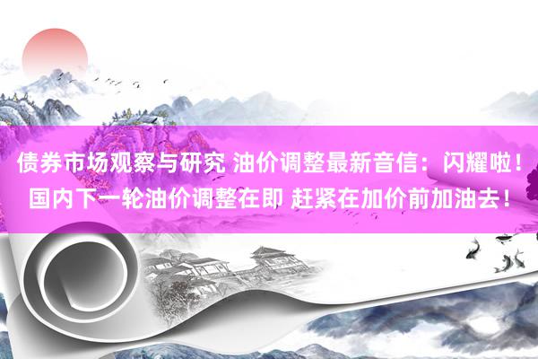 债券市场观察与研究 油价调整最新音信：闪耀啦！国内下一轮油价调整在即 赶紧在加价前加油去！