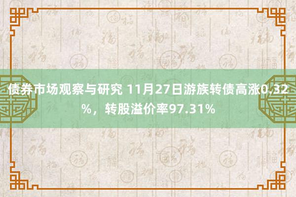 债券市场观察与研究 11月27日游族转债高涨0.32%，转股溢价率97.31%