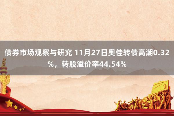 债券市场观察与研究 11月27日奥佳转债高潮0.32%，转股溢价率44.54%