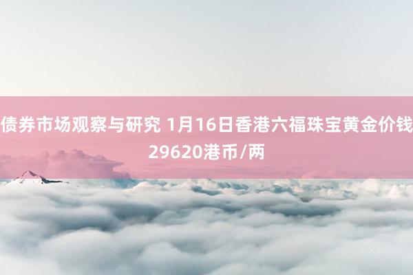 债券市场观察与研究 1月16日香港六福珠宝黄金价钱29620港币/两