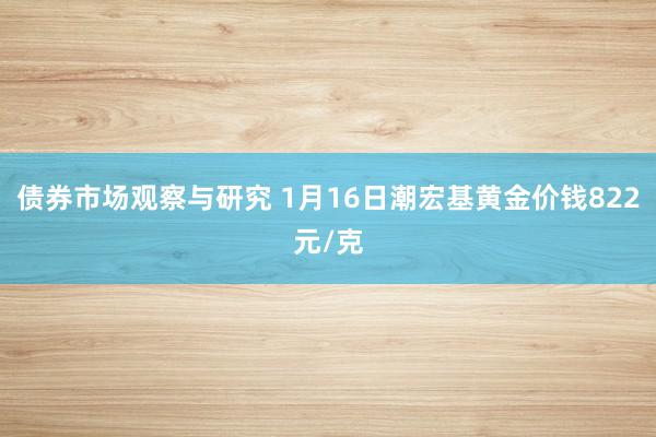 债券市场观察与研究 1月16日潮宏基黄金价钱822元/克