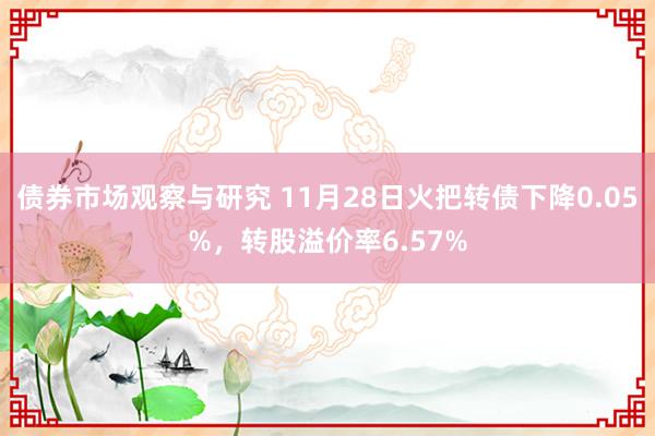 债券市场观察与研究 11月28日火把转债下降0.05%，转股溢价率6.57%