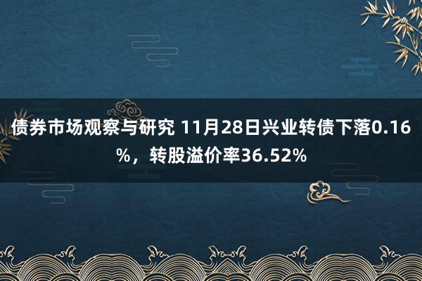 债券市场观察与研究 11月28日兴业转债下落0.16%，转股溢价率36.52%