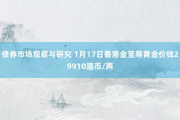 债券市场观察与研究 1月17日香港金至尊黄金价钱29910港币/两