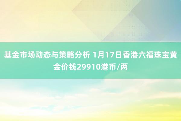 基金市场动态与策略分析 1月17日香港六福珠宝黄金价钱29910港币/两