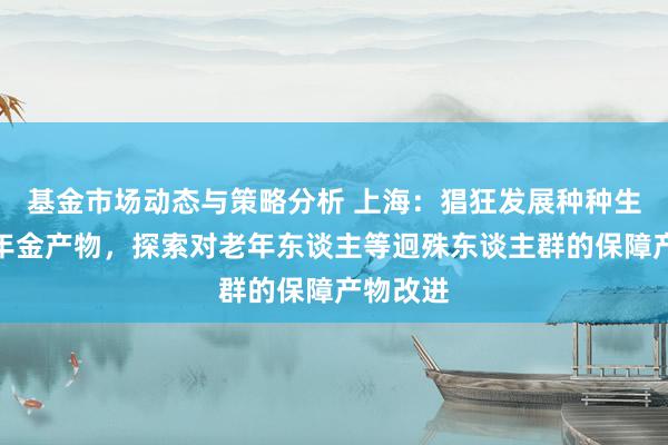 基金市场动态与策略分析 上海：猖狂发展种种生意保障年金产物，探索对老年东谈主等迥殊东谈主群的保障产物改进