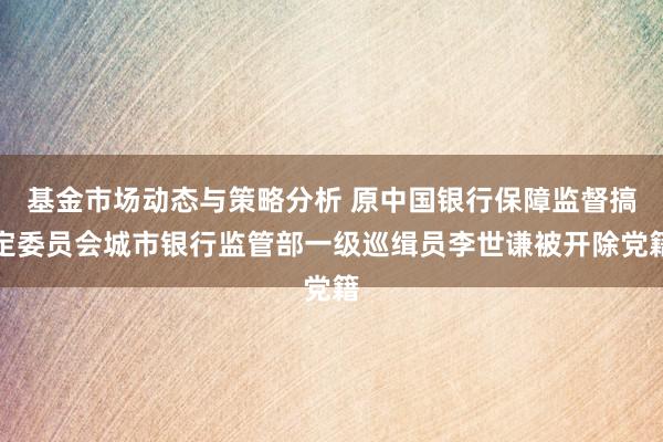 基金市场动态与策略分析 原中国银行保障监督搞定委员会城市银行监管部一级巡缉员李世谦被开除党籍