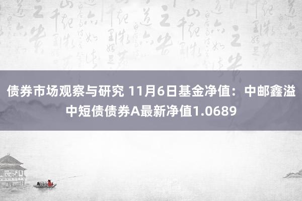 债券市场观察与研究 11月6日基金净值：中邮鑫溢中短债债券A最新净值1.0689