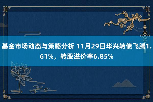 基金市场动态与策略分析 11月29日华兴转债飞腾1.61%，转股溢价率6.85%