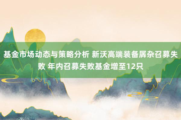 基金市场动态与策略分析 新沃高端装备羼杂召募失败 年内召募失败基金增至12只