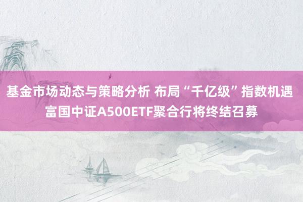 基金市场动态与策略分析 布局“千亿级”指数机遇 富国中证A500ETF聚合行将终结召募