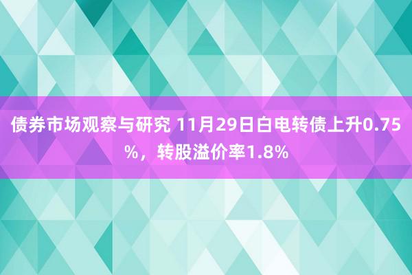 债券市场观察与研究 11月29日白电转债上升0.75%，转股溢价率1.8%