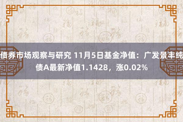 债券市场观察与研究 11月5日基金净值：广发景丰纯债A最新净值1.1428，涨0.02%