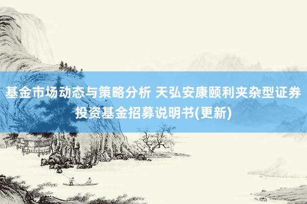 基金市场动态与策略分析 天弘安康颐利夹杂型证券投资基金招募说明书(更新)