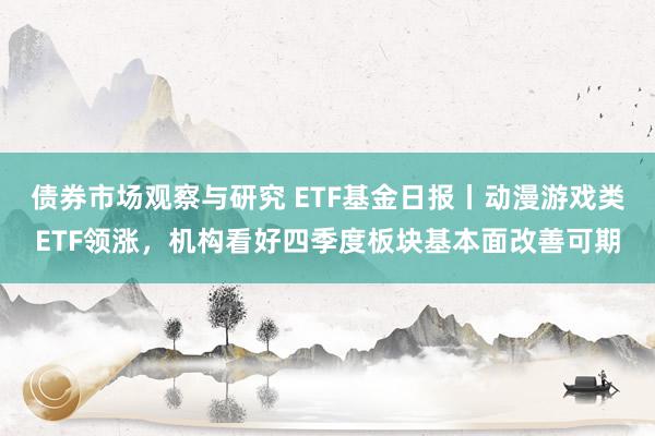 债券市场观察与研究 ETF基金日报丨动漫游戏类ETF领涨，机构看好四季度板块基本面改善可期