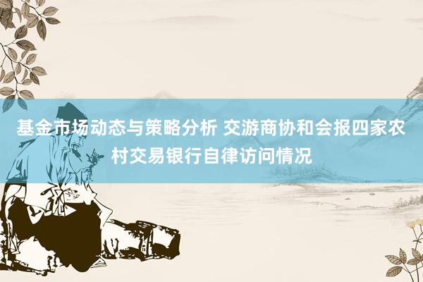 基金市场动态与策略分析 交游商协和会报四家农村交易银行自律访问情况