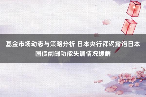 基金市场动态与策略分析 日本央行拜谒露馅日本国债阛阓功能失调情况缓解