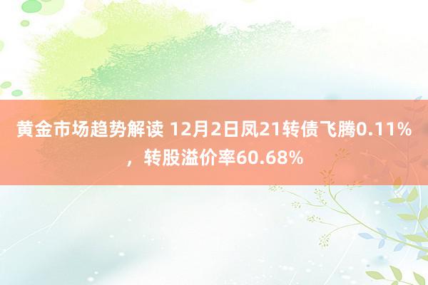 黄金市场趋势解读 12月2日凤21转债飞腾0.11%，转股溢价率60.68%