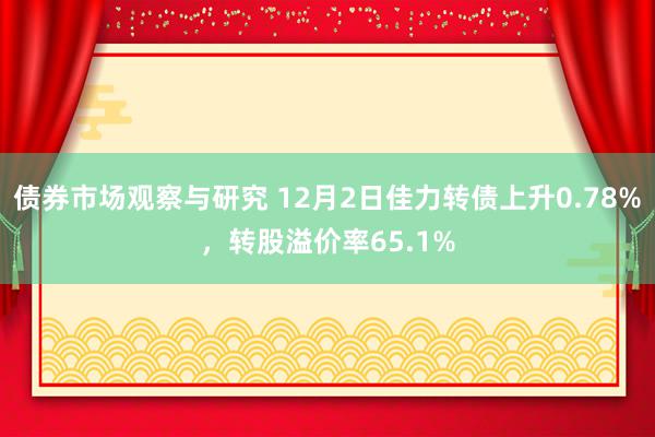 债券市场观察与研究 12月2日佳力转债上升0.78%，转股溢价率65.1%