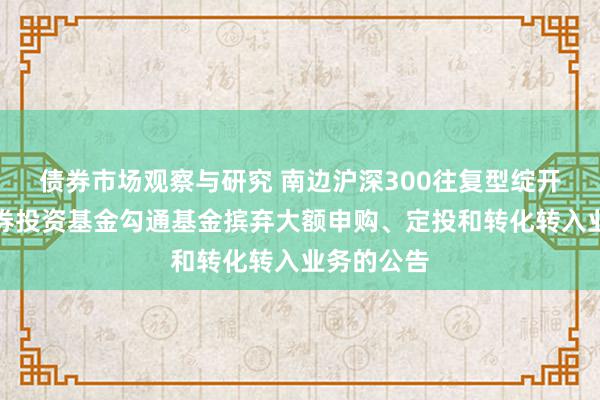 债券市场观察与研究 南边沪深300往复型绽开式指数证券投资基金勾通基金摈弃大额申购、定投和转化转入业务的公告