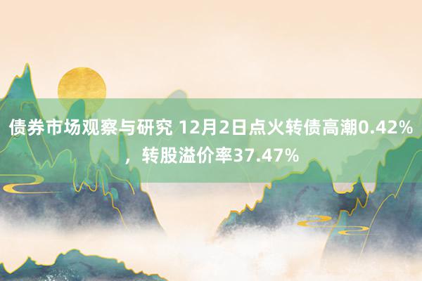 债券市场观察与研究 12月2日点火转债高潮0.42%，转股溢价率37.47%