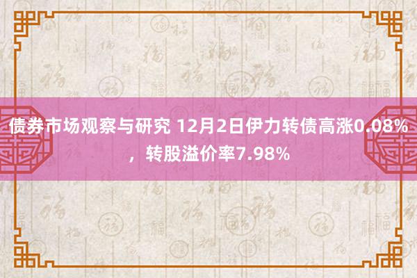 债券市场观察与研究 12月2日伊力转债高涨0.08%，转股溢价率7.98%