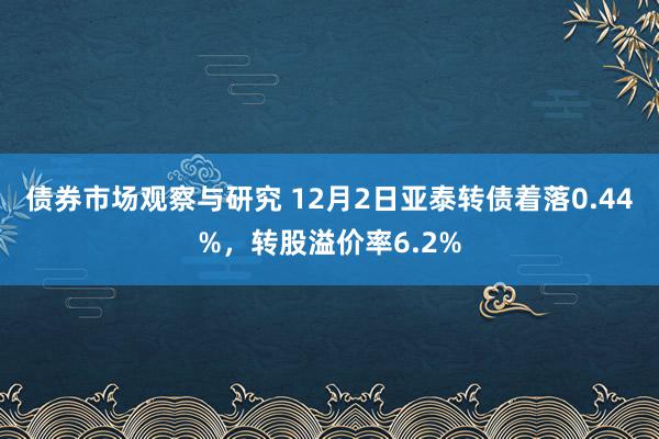 债券市场观察与研究 12月2日亚泰转债着落0.44%，转股溢价率6.2%